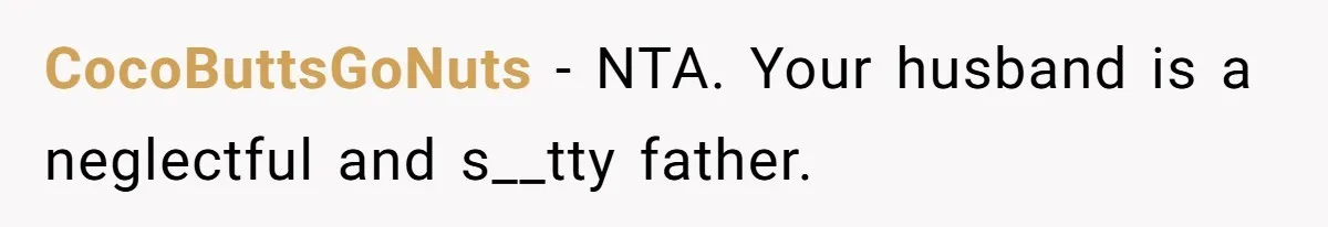 CocoButtsGoNuts − NTA. Your husband is a neglectful and s__tty father.