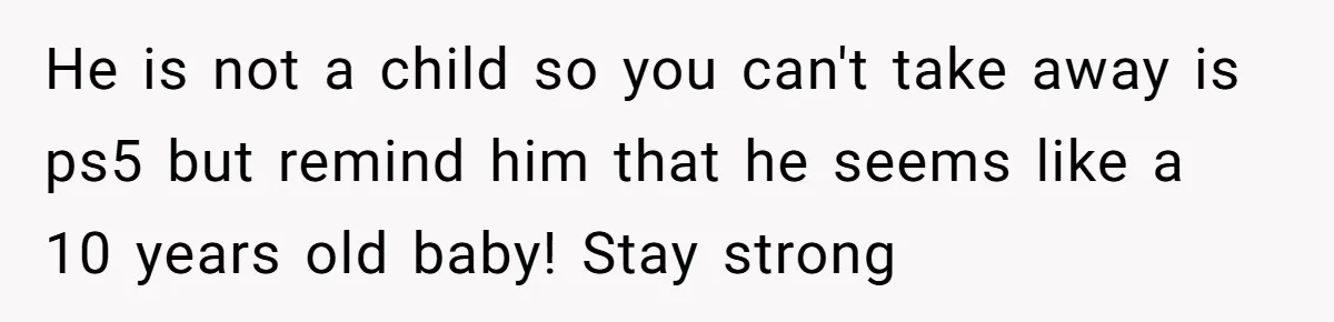 He is not a child so you can't take away is ps5 but remind him that he seems like a 10 years old baby! Stay strong