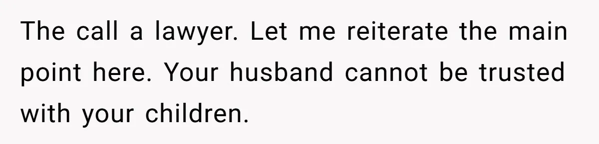 The call a lawyer. Let me reiterate the main point here. Your husband cannot be trusted with your children.