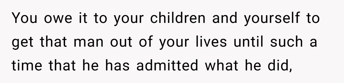 You owe it to your children and yourself to get that man out of your lives until such a time that he has admitted what he did,