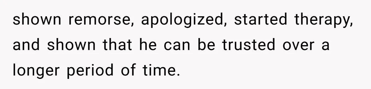 shown remorse, apologized, started therapy, and shown that he can be trusted over a longer period of time.