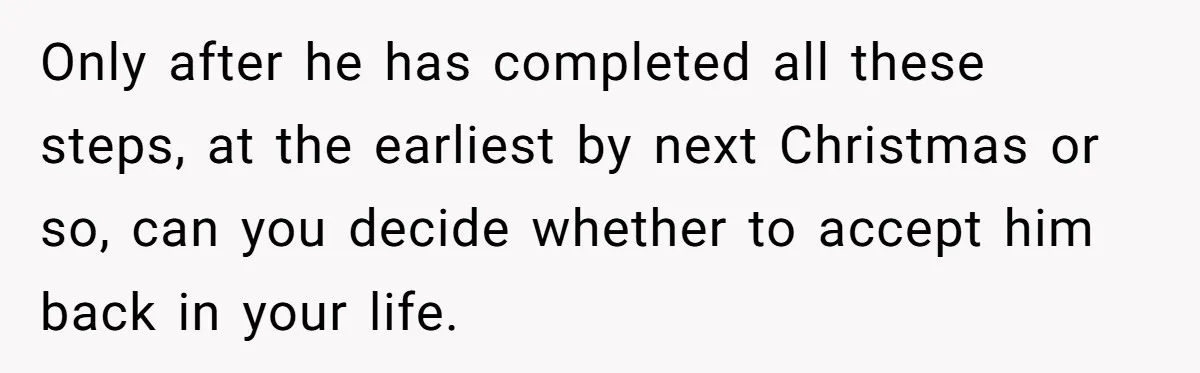 Only after he has completed all these steps, at the earliest by next Christmas or so, can you decide whether to accept him back in your life. ​