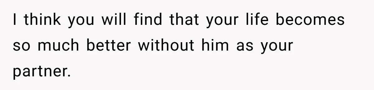I think you will find that your life becomes so much better without him as your partner.