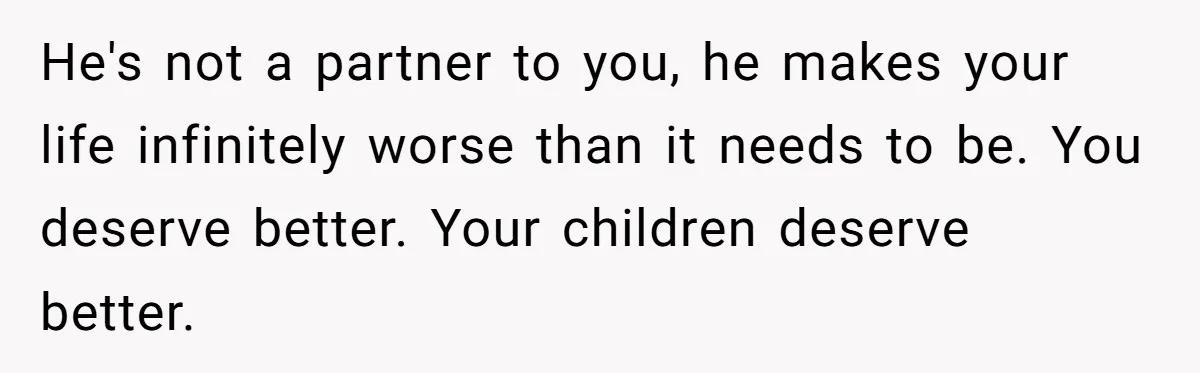He's not a partner to you, he makes your life infinitely worse than it needs to be. You deserve better. Your children deserve better.