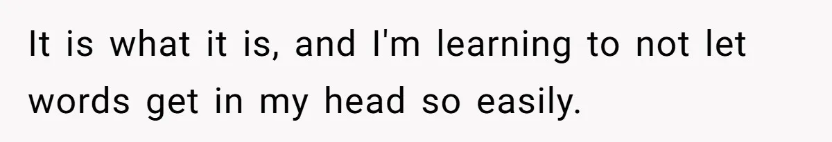 It is what it is, and I'm learning to not let words get in my head so easily.