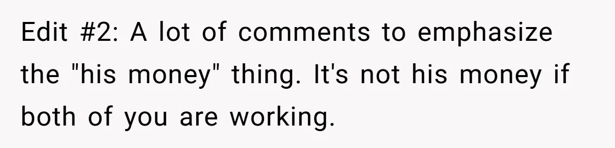 Edit #2: A lot of comments to emphasize the "his money" thing. It's not his money if both of you are working.