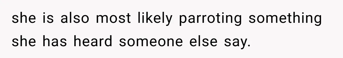 she is also most likely parroting something she has heard someone else say.