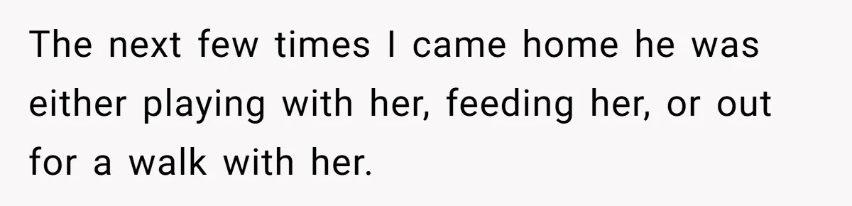 The next few times I came home he was either playing with her, feeding her, or out for a walk with her.