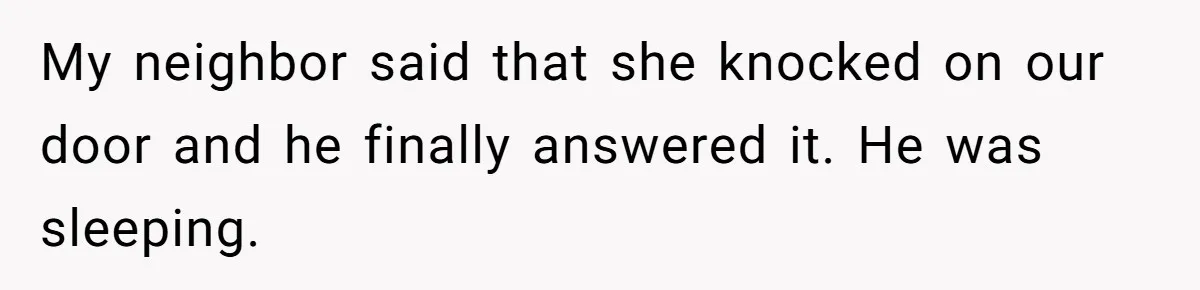 My neighbor said that she knocked on our door and he finally answered it. He was sleeping.