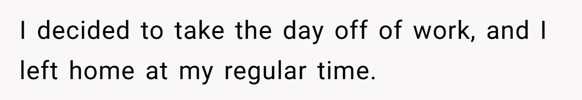 I decided to take the day off of work, and I left home at my regular time.