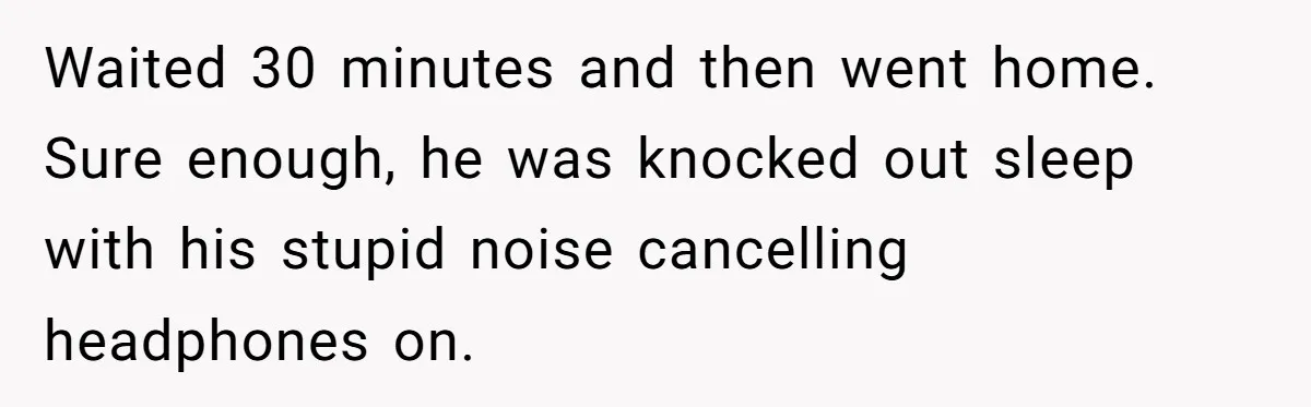 Waited 30 minutes and then went home. Sure enough, he was knocked out sleep with his stupid noise cancelling headphones on.