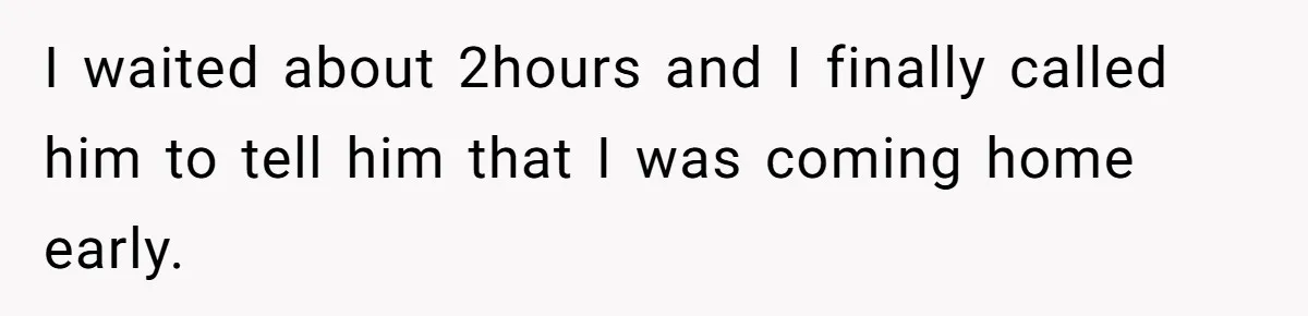 I waited about 2hours and I finally called him to tell him that I was coming home early.