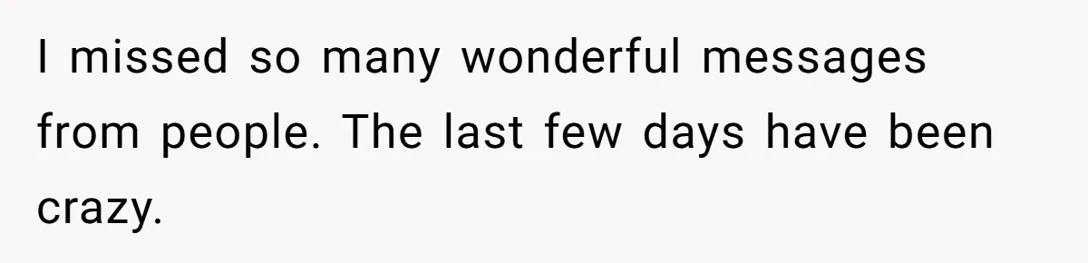 I missed so many wonderful messages from people. The last few days have been crazy.