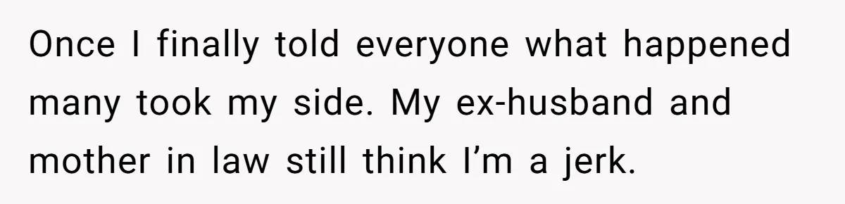 Once I finally told everyone what happened many took my side. My ex-husband and mother in law still think I’m a jerk.