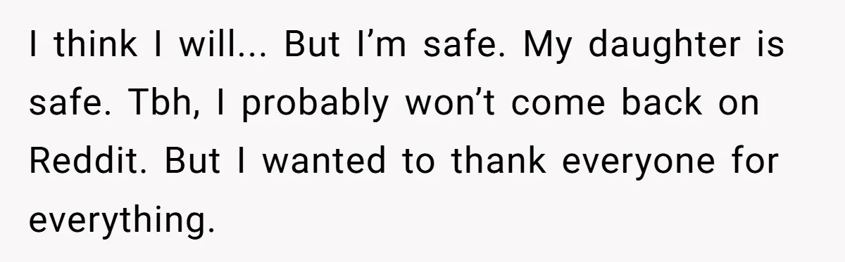 I think I will... But I’m safe. My daughter is safe. Tbh, I probably won’t come back on Reddit. But I wanted to thank everyone for everything.