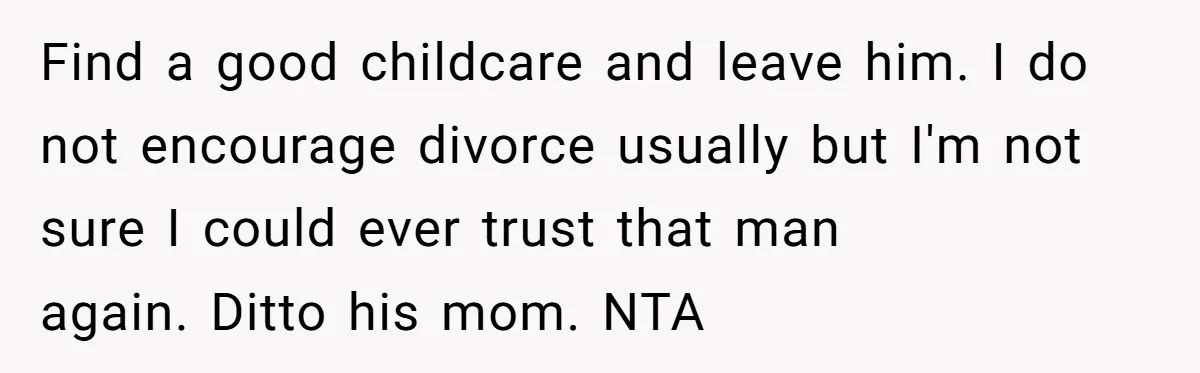 Find a good childcare and leave him. I do not encourage divorce usually but I'm not sure I could ever trust that man again. Ditto his mom. NTA