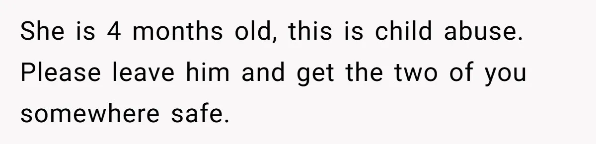 She is 4 months old, this is child abuse. Please leave him and get the two of you somewhere safe.