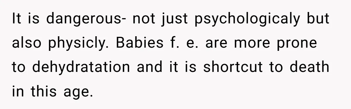 It is dangerous- not just psychologicaly but also physicly. Babies f. e. are more prone to dehydratation and it is shortcut to death in this age.