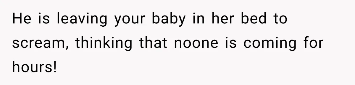 He is leaving your baby in her bed to scream, thinking that noone is coming for hours!