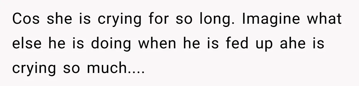 Cos she is crying for so long. Imagine what else he is doing when he is fed up ahe is crying so much....