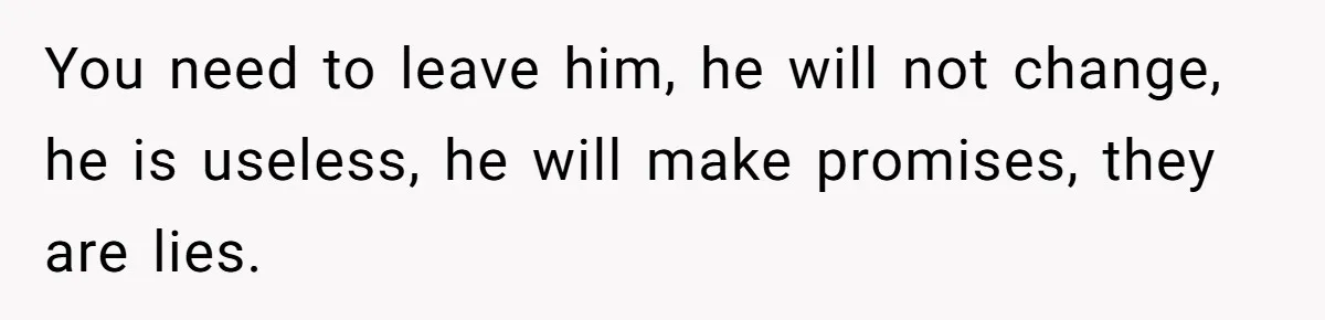 You need to leave him, he will not change, he is useless, he will make promises, they are lies.