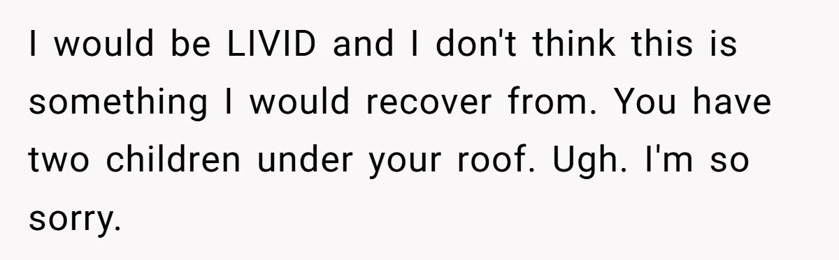 I would be LIVID and I don't think this is something I would recover from. You have two children under your roof. Ugh. I'm so sorry.