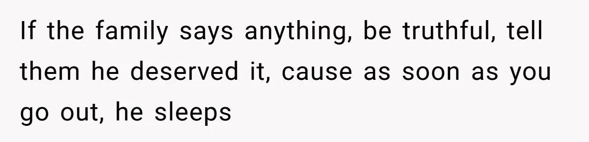 If the family says anything, be truthful, tell them he deserved it, cause as soon as you go out, he sleeps