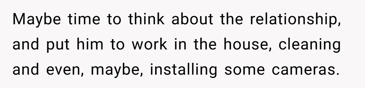 Maybe time to think about the relationship, and put him to work in the house, cleaning and even, maybe, installing some cameras.