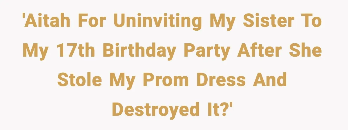 'AITAH for uninviting my sister to my 17th birthday party after she stole my prom dress and destroyed it?'