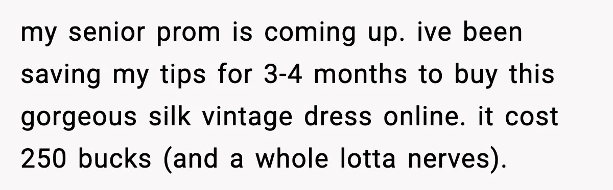 my senior prom is coming up. ive been saving my tips for 3-4 months to buy this gorgeous silk vintage dress online. it cost 250 bucks (and a whole lotta...