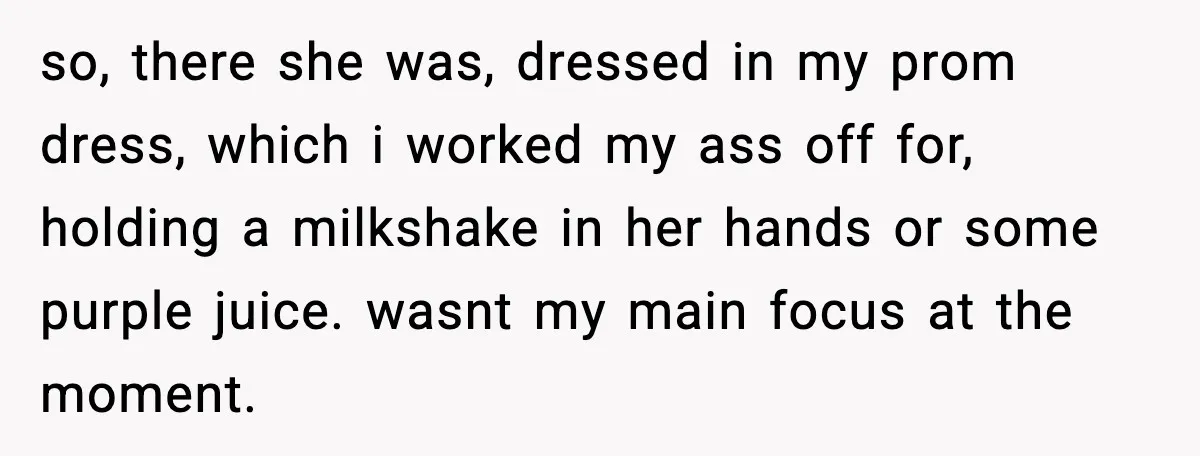 so, there she was, dressed in my prom dress, which i worked my ass off for, holding a milkshake in her hands or some purple juice. wasnt my main focus...