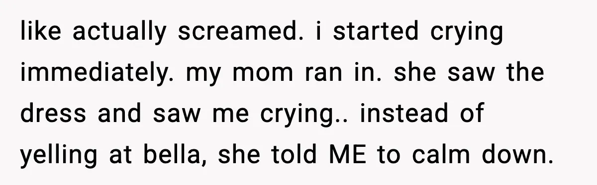 like actually screamed. i started crying immediately. my mom ran in. she saw the dress and saw me crying.. instead of yelling at bella, she told ME to calm down.