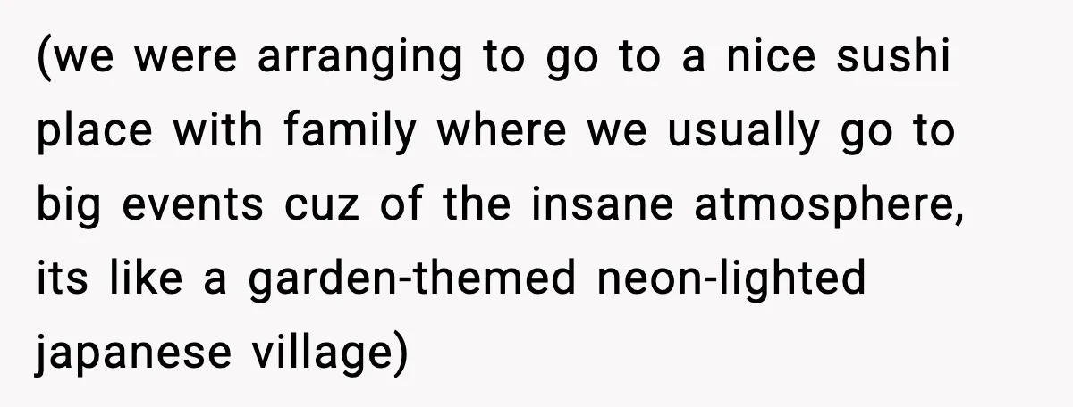 (we were arranging to go to a nice sushi place with family where we usually go to big events cuz of the insane atmosphere, its like a garden-themed neon-lighted japanese...