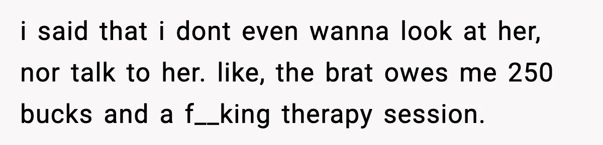 i said that i dont even wanna look at her, nor talk to her. like, the brat owes me 250 bucks and a f__king therapy session.