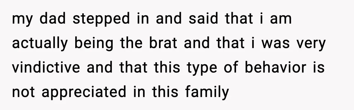 my dad stepped in and said that i am actually being the brat and that i was very vindictive and that this type of behavior is not appreciated in this...