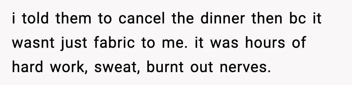 i told them to cancel the dinner then bc it wasnt just fabric to me. it was hours of hard work, sweat, burnt out nerves.