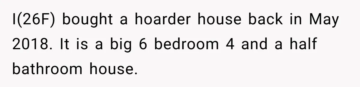 I(26F) bought a hoarder house back in May 2018. It is a big 6 bedroom 4 and a half bathroom house.