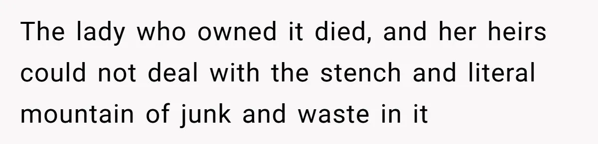The lady who owned it died, and her heirs could not deal with the stench and literal mountain of junk and waste in it