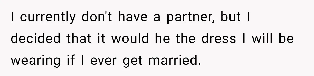 I currently don't have a partner, but I decided that it would he the dress I will be wearing if I ever get married.