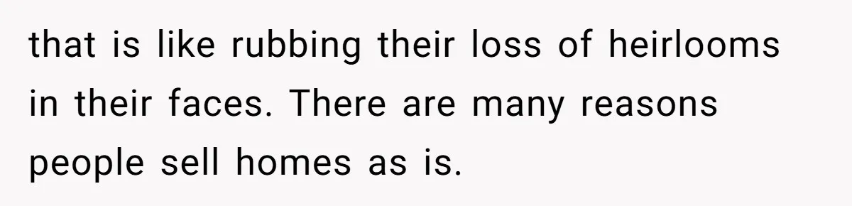 that is like rubbing their loss of heirlooms in their faces. There are many reasons people sell homes as is.
