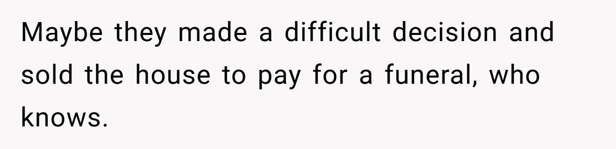 Maybe they made a difficult decision and sold the house to pay for a funeral, who knows.