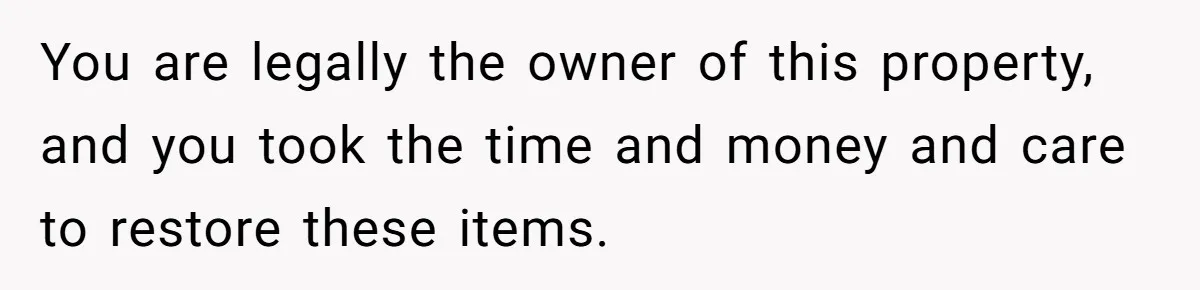 You are legally the owner of this property, and you took the time and money and care to restore these items.