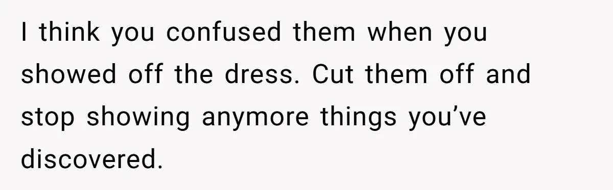 I think you confused them when you showed off the dress. Cut them off and stop showing anymore things you’ve discovered.