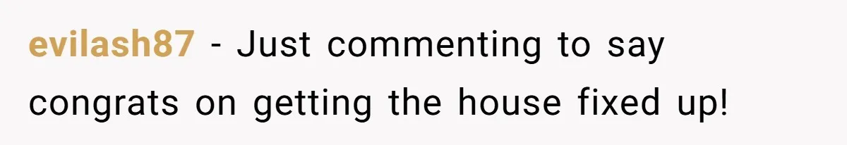 evilash87 − Just commenting to say congrats on getting the house fixed up!