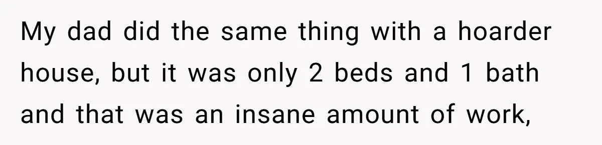 My dad did the same thing with a hoarder house, but it was only 2 beds and 1 bath and that was an insane amount of work,