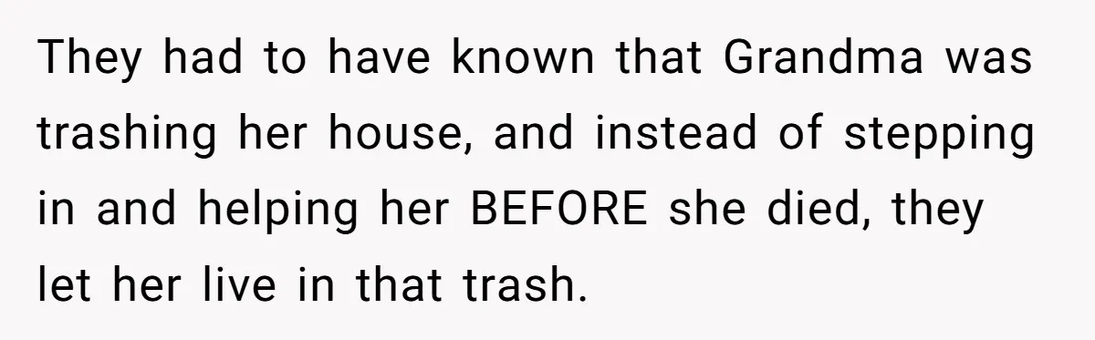 They had to have known that Grandma was trashing her house, and instead of stepping in and helping her BEFORE she died, they let her live in that trash.