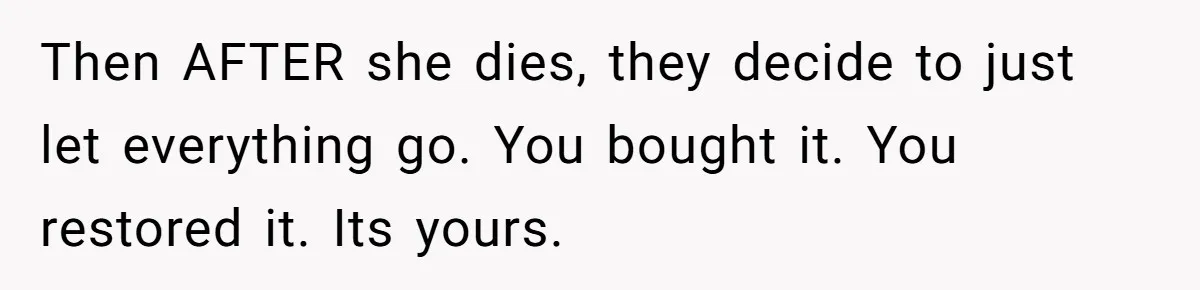 Then AFTER she dies, they decide to just let everything go. You bought it. You restored it. Its yours.