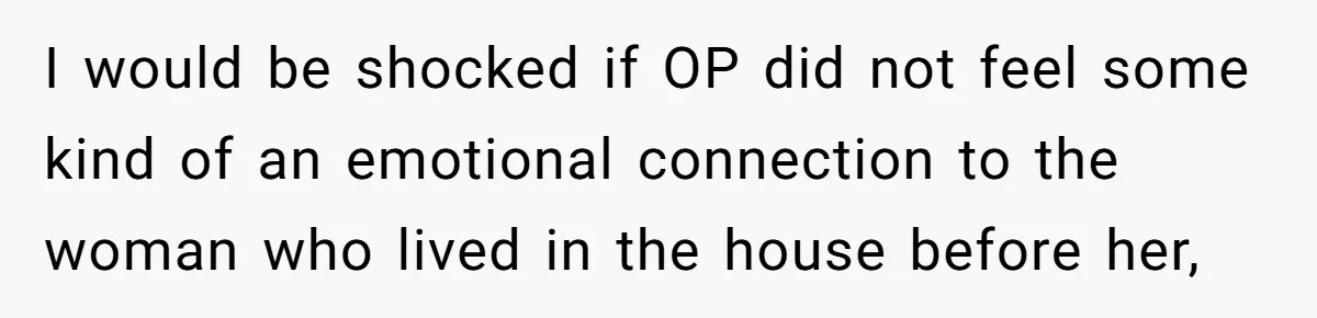 I would be shocked if OP did not feel some kind of an emotional connection to the woman who lived in the house before her,