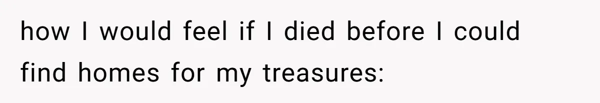 how I would feel if I died before I could find homes for my treasures: