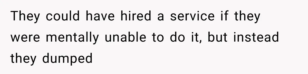 They could have hired a service if they were mentally unable to do it, but instead they dumped